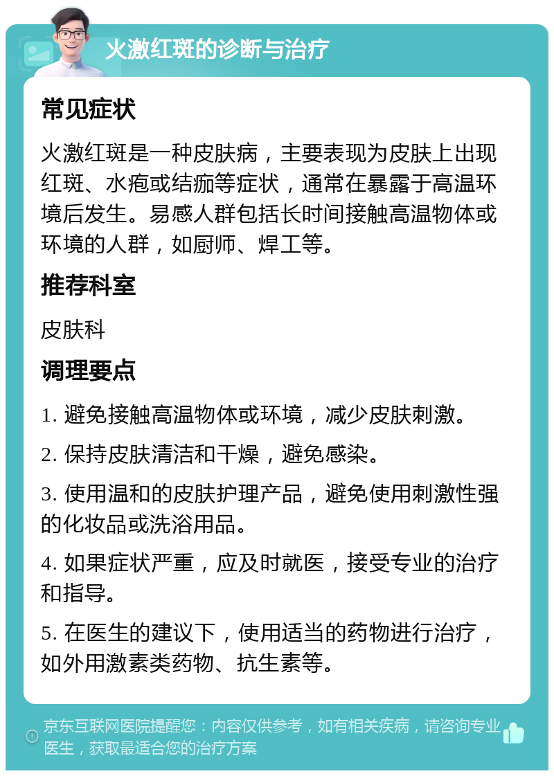 火激红斑的诊断与治疗 常见症状 火激红斑是一种皮肤病，主要表现为皮肤上出现红斑、水疱或结痂等症状，通常在暴露于高温环境后发生。易感人群包括长时间接触高温物体或环境的人群，如厨师、焊工等。 推荐科室 皮肤科 调理要点 1. 避免接触高温物体或环境，减少皮肤刺激。 2. 保持皮肤清洁和干燥，避免感染。 3. 使用温和的皮肤护理产品，避免使用刺激性强的化妆品或洗浴用品。 4. 如果症状严重，应及时就医，接受专业的治疗和指导。 5. 在医生的建议下，使用适当的药物进行治疗，如外用激素类药物、抗生素等。