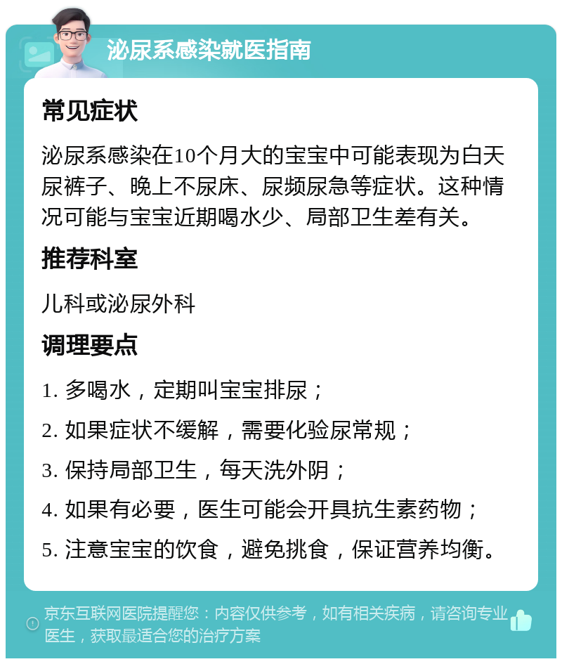 泌尿系感染就医指南 常见症状 泌尿系感染在10个月大的宝宝中可能表现为白天尿裤子、晚上不尿床、尿频尿急等症状。这种情况可能与宝宝近期喝水少、局部卫生差有关。 推荐科室 儿科或泌尿外科 调理要点 1. 多喝水，定期叫宝宝排尿； 2. 如果症状不缓解，需要化验尿常规； 3. 保持局部卫生，每天洗外阴； 4. 如果有必要，医生可能会开具抗生素药物； 5. 注意宝宝的饮食，避免挑食，保证营养均衡。