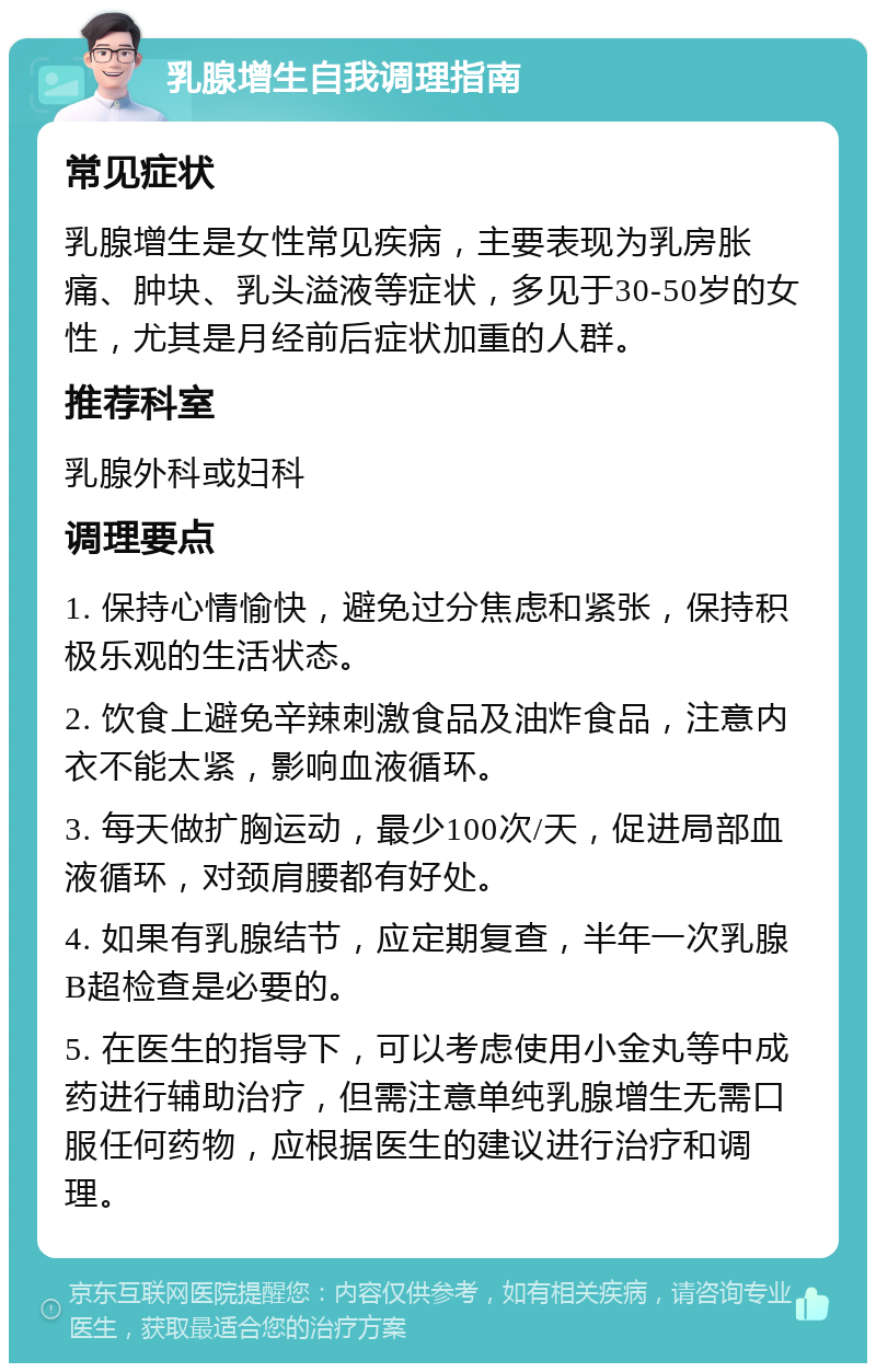 乳腺增生自我调理指南 常见症状 乳腺增生是女性常见疾病，主要表现为乳房胀痛、肿块、乳头溢液等症状，多见于30-50岁的女性，尤其是月经前后症状加重的人群。 推荐科室 乳腺外科或妇科 调理要点 1. 保持心情愉快，避免过分焦虑和紧张，保持积极乐观的生活状态。 2. 饮食上避免辛辣刺激食品及油炸食品，注意内衣不能太紧，影响血液循环。 3. 每天做扩胸运动，最少100次/天，促进局部血液循环，对颈肩腰都有好处。 4. 如果有乳腺结节，应定期复查，半年一次乳腺B超检查是必要的。 5. 在医生的指导下，可以考虑使用小金丸等中成药进行辅助治疗，但需注意单纯乳腺增生无需口服任何药物，应根据医生的建议进行治疗和调理。