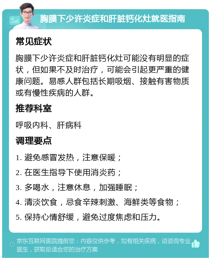 胸膜下少许炎症和肝脏钙化灶就医指南 常见症状 胸膜下少许炎症和肝脏钙化灶可能没有明显的症状，但如果不及时治疗，可能会引起更严重的健康问题。易感人群包括长期吸烟、接触有害物质或有慢性疾病的人群。 推荐科室 呼吸内科、肝病科 调理要点 1. 避免感冒发热，注意保暖； 2. 在医生指导下使用消炎药； 3. 多喝水，注意休息，加强睡眠； 4. 清淡饮食，忌食辛辣刺激、海鲜类等食物； 5. 保持心情舒缓，避免过度焦虑和压力。