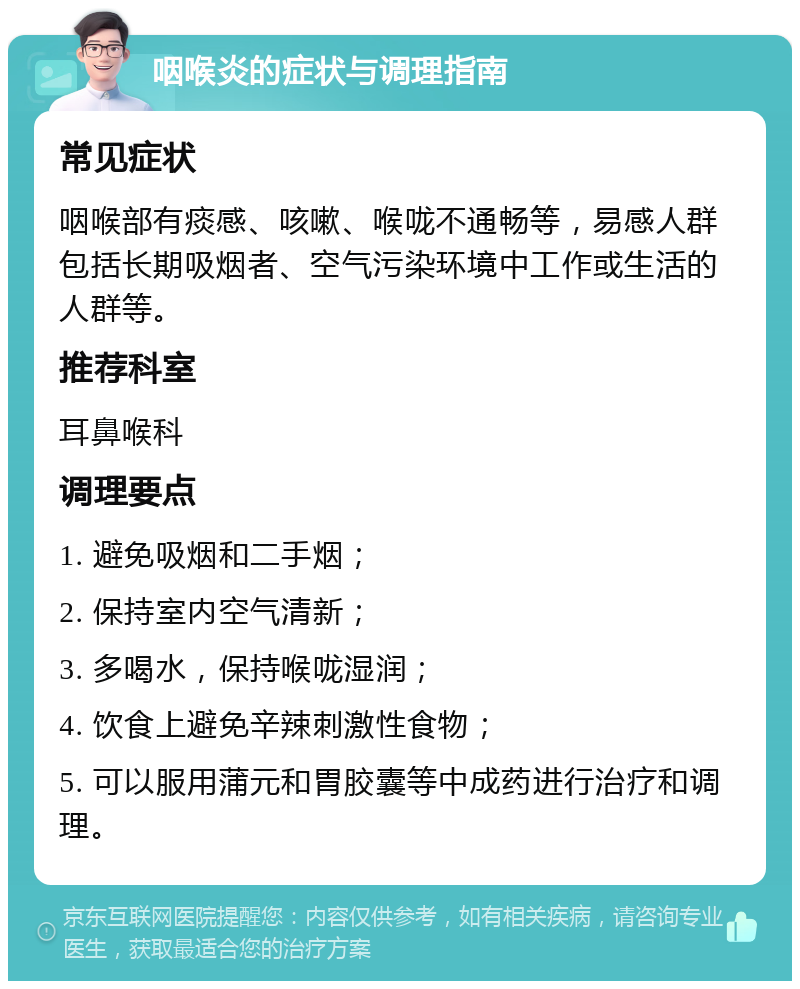 咽喉炎的症状与调理指南 常见症状 咽喉部有痰感、咳嗽、喉咙不通畅等，易感人群包括长期吸烟者、空气污染环境中工作或生活的人群等。 推荐科室 耳鼻喉科 调理要点 1. 避免吸烟和二手烟； 2. 保持室内空气清新； 3. 多喝水，保持喉咙湿润； 4. 饮食上避免辛辣刺激性食物； 5. 可以服用蒲元和胃胶囊等中成药进行治疗和调理。