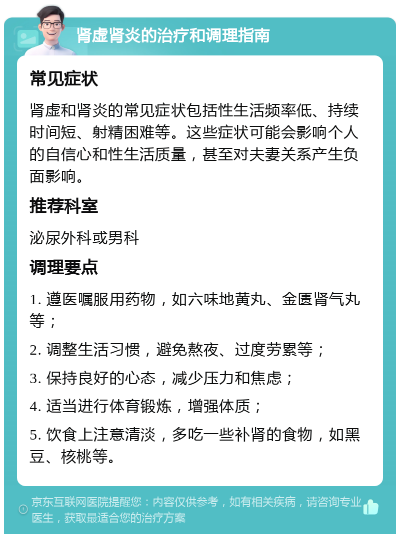 肾虚肾炎的治疗和调理指南 常见症状 肾虚和肾炎的常见症状包括性生活频率低、持续时间短、射精困难等。这些症状可能会影响个人的自信心和性生活质量，甚至对夫妻关系产生负面影响。 推荐科室 泌尿外科或男科 调理要点 1. 遵医嘱服用药物，如六味地黄丸、金匮肾气丸等； 2. 调整生活习惯，避免熬夜、过度劳累等； 3. 保持良好的心态，减少压力和焦虑； 4. 适当进行体育锻炼，增强体质； 5. 饮食上注意清淡，多吃一些补肾的食物，如黑豆、核桃等。