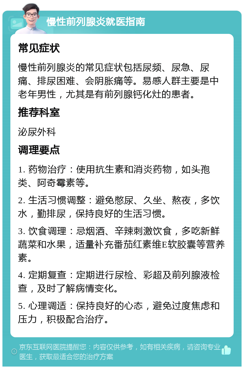 慢性前列腺炎就医指南 常见症状 慢性前列腺炎的常见症状包括尿频、尿急、尿痛、排尿困难、会阴胀痛等。易感人群主要是中老年男性，尤其是有前列腺钙化灶的患者。 推荐科室 泌尿外科 调理要点 1. 药物治疗：使用抗生素和消炎药物，如头孢类、阿奇霉素等。 2. 生活习惯调整：避免憋尿、久坐、熬夜，多饮水，勤排尿，保持良好的生活习惯。 3. 饮食调理：忌烟酒、辛辣刺激饮食，多吃新鲜蔬菜和水果，适量补充番茄红素维E软胶囊等营养素。 4. 定期复查：定期进行尿检、彩超及前列腺液检查，及时了解病情变化。 5. 心理调适：保持良好的心态，避免过度焦虑和压力，积极配合治疗。