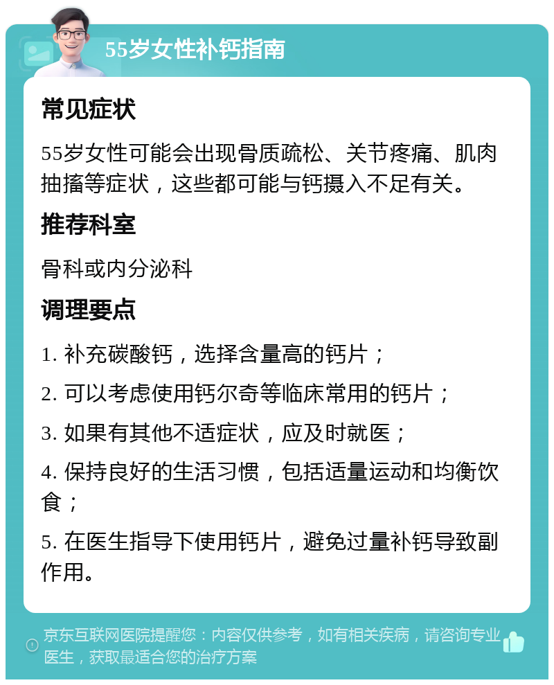 55岁女性补钙指南 常见症状 55岁女性可能会出现骨质疏松、关节疼痛、肌肉抽搐等症状，这些都可能与钙摄入不足有关。 推荐科室 骨科或内分泌科 调理要点 1. 补充碳酸钙，选择含量高的钙片； 2. 可以考虑使用钙尔奇等临床常用的钙片； 3. 如果有其他不适症状，应及时就医； 4. 保持良好的生活习惯，包括适量运动和均衡饮食； 5. 在医生指导下使用钙片，避免过量补钙导致副作用。