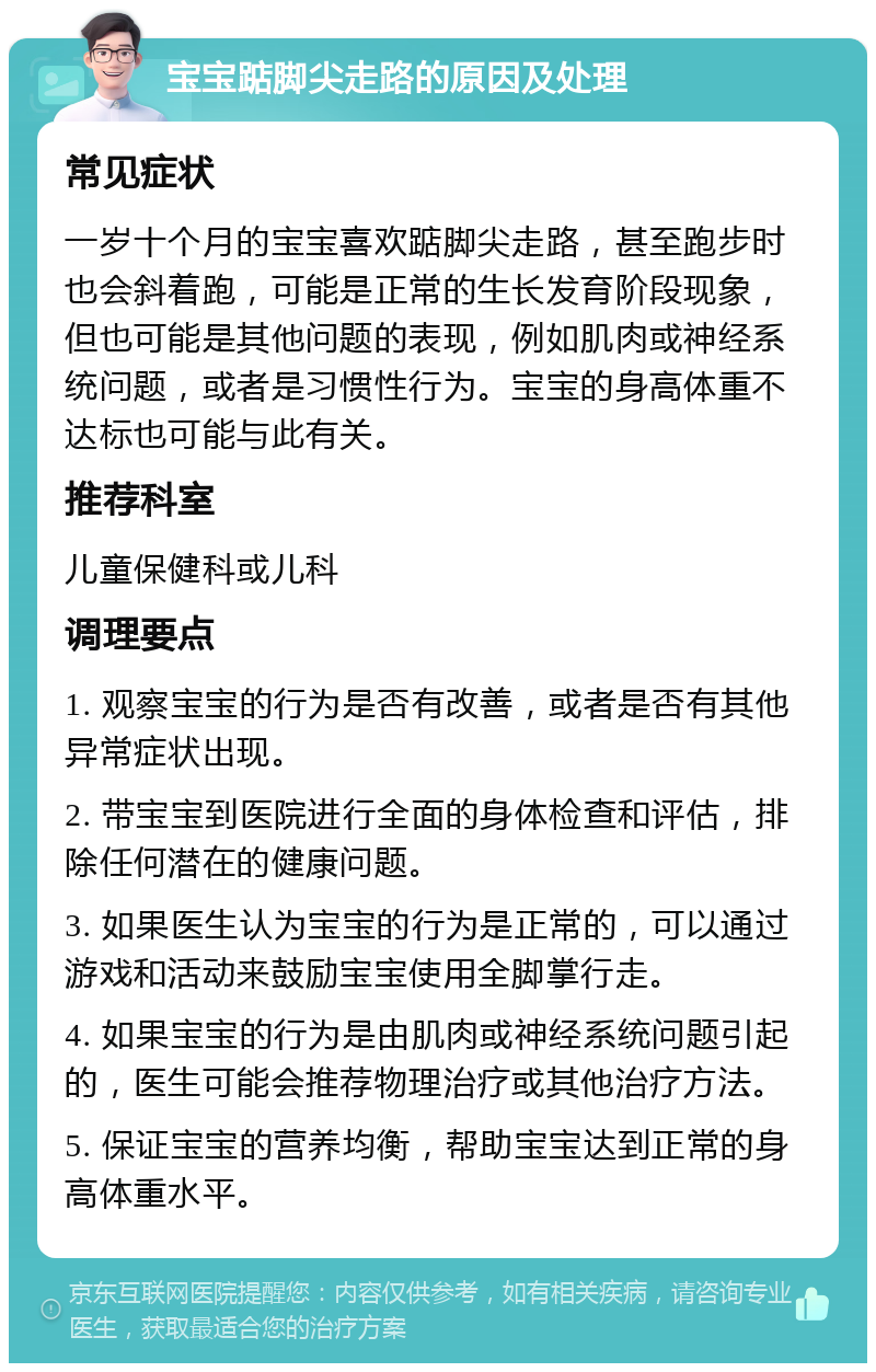 宝宝踮脚尖走路的原因及处理 常见症状 一岁十个月的宝宝喜欢踮脚尖走路，甚至跑步时也会斜着跑，可能是正常的生长发育阶段现象，但也可能是其他问题的表现，例如肌肉或神经系统问题，或者是习惯性行为。宝宝的身高体重不达标也可能与此有关。 推荐科室 儿童保健科或儿科 调理要点 1. 观察宝宝的行为是否有改善，或者是否有其他异常症状出现。 2. 带宝宝到医院进行全面的身体检查和评估，排除任何潜在的健康问题。 3. 如果医生认为宝宝的行为是正常的，可以通过游戏和活动来鼓励宝宝使用全脚掌行走。 4. 如果宝宝的行为是由肌肉或神经系统问题引起的，医生可能会推荐物理治疗或其他治疗方法。 5. 保证宝宝的营养均衡，帮助宝宝达到正常的身高体重水平。