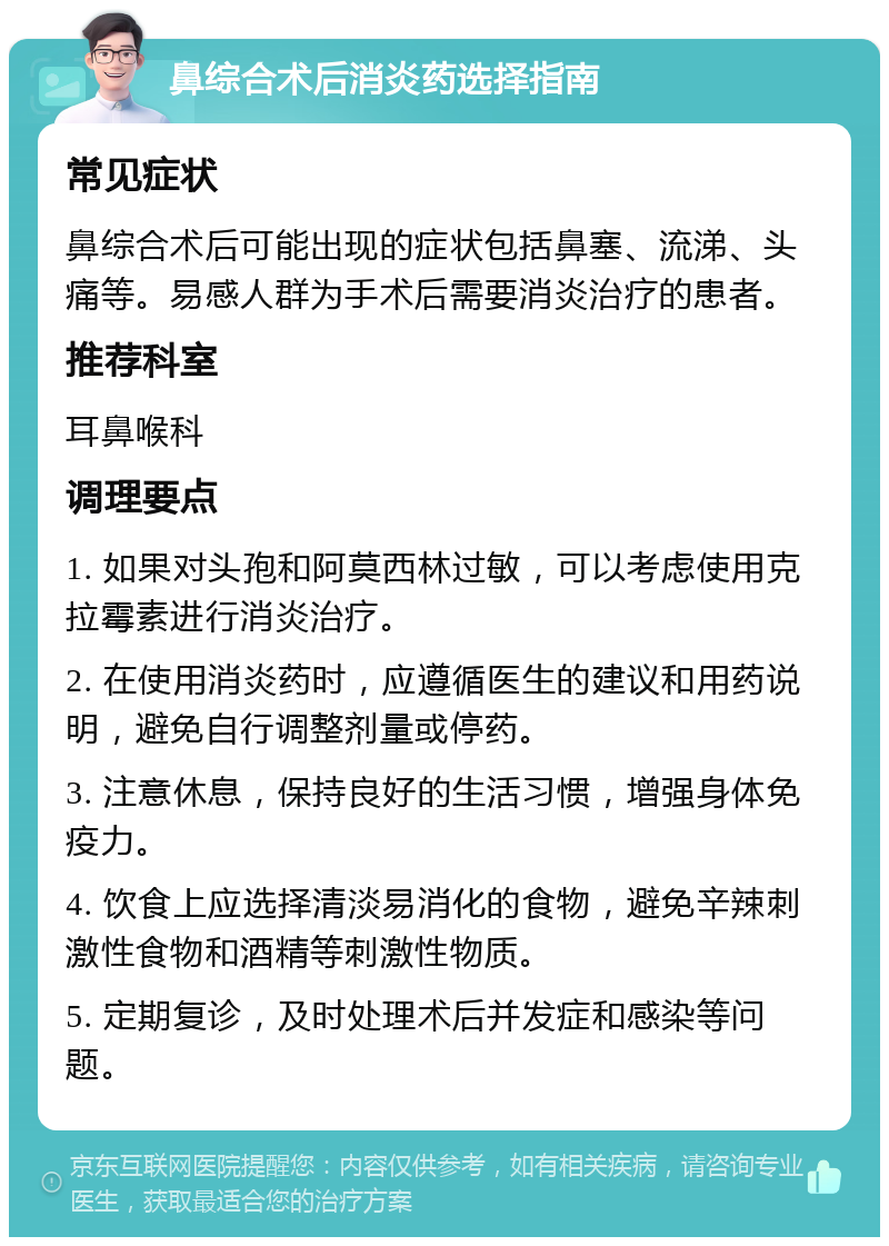 鼻综合术后消炎药选择指南 常见症状 鼻综合术后可能出现的症状包括鼻塞、流涕、头痛等。易感人群为手术后需要消炎治疗的患者。 推荐科室 耳鼻喉科 调理要点 1. 如果对头孢和阿莫西林过敏，可以考虑使用克拉霉素进行消炎治疗。 2. 在使用消炎药时，应遵循医生的建议和用药说明，避免自行调整剂量或停药。 3. 注意休息，保持良好的生活习惯，增强身体免疫力。 4. 饮食上应选择清淡易消化的食物，避免辛辣刺激性食物和酒精等刺激性物质。 5. 定期复诊，及时处理术后并发症和感染等问题。