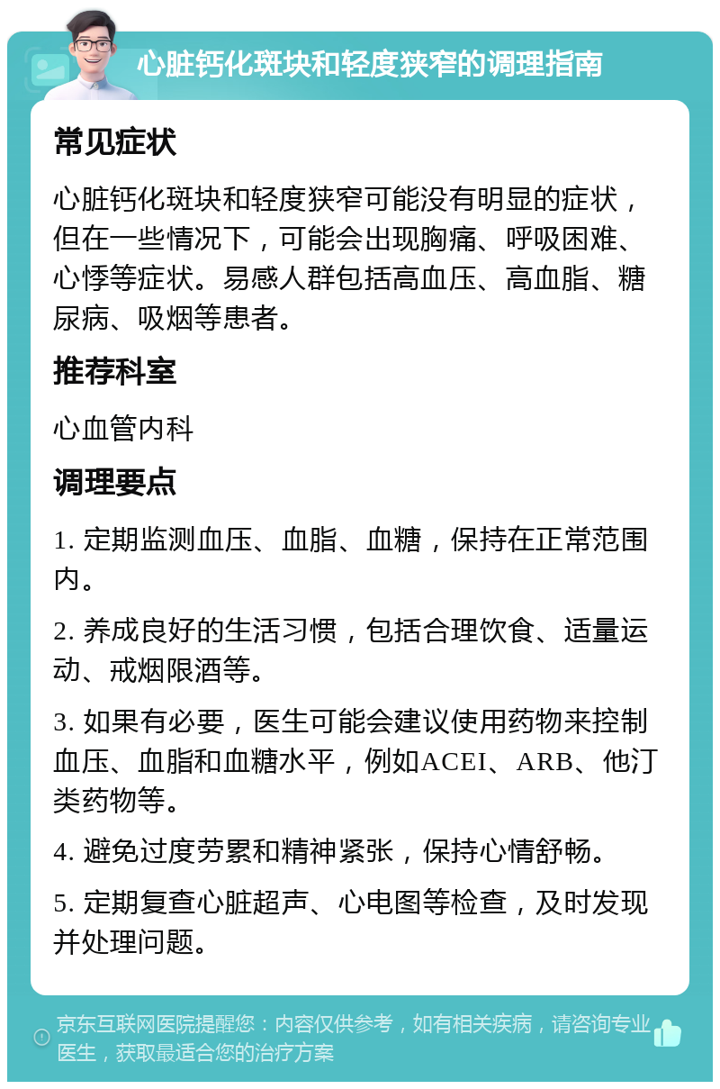 心脏钙化斑块和轻度狭窄的调理指南 常见症状 心脏钙化斑块和轻度狭窄可能没有明显的症状，但在一些情况下，可能会出现胸痛、呼吸困难、心悸等症状。易感人群包括高血压、高血脂、糖尿病、吸烟等患者。 推荐科室 心血管内科 调理要点 1. 定期监测血压、血脂、血糖，保持在正常范围内。 2. 养成良好的生活习惯，包括合理饮食、适量运动、戒烟限酒等。 3. 如果有必要，医生可能会建议使用药物来控制血压、血脂和血糖水平，例如ACEI、ARB、他汀类药物等。 4. 避免过度劳累和精神紧张，保持心情舒畅。 5. 定期复查心脏超声、心电图等检查，及时发现并处理问题。