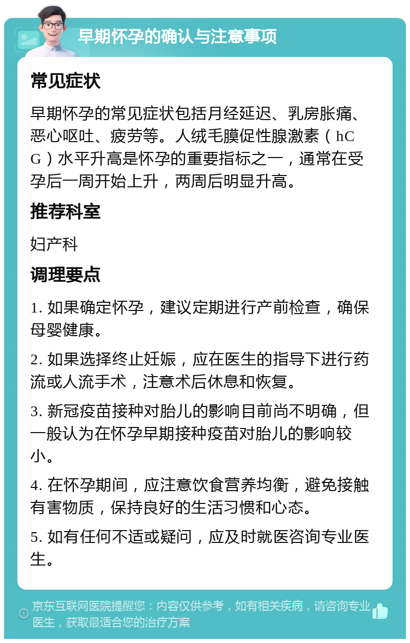 早期怀孕的确认与注意事项 常见症状 早期怀孕的常见症状包括月经延迟、乳房胀痛、恶心呕吐、疲劳等。人绒毛膜促性腺激素（hCG）水平升高是怀孕的重要指标之一，通常在受孕后一周开始上升，两周后明显升高。 推荐科室 妇产科 调理要点 1. 如果确定怀孕，建议定期进行产前检查，确保母婴健康。 2. 如果选择终止妊娠，应在医生的指导下进行药流或人流手术，注意术后休息和恢复。 3. 新冠疫苗接种对胎儿的影响目前尚不明确，但一般认为在怀孕早期接种疫苗对胎儿的影响较小。 4. 在怀孕期间，应注意饮食营养均衡，避免接触有害物质，保持良好的生活习惯和心态。 5. 如有任何不适或疑问，应及时就医咨询专业医生。