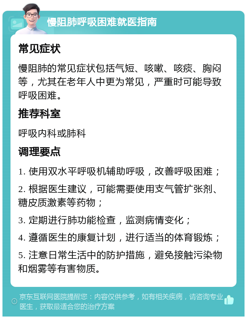 慢阻肺呼吸困难就医指南 常见症状 慢阻肺的常见症状包括气短、咳嗽、咳痰、胸闷等，尤其在老年人中更为常见，严重时可能导致呼吸困难。 推荐科室 呼吸内科或肺科 调理要点 1. 使用双水平呼吸机辅助呼吸，改善呼吸困难； 2. 根据医生建议，可能需要使用支气管扩张剂、糖皮质激素等药物； 3. 定期进行肺功能检查，监测病情变化； 4. 遵循医生的康复计划，进行适当的体育锻炼； 5. 注意日常生活中的防护措施，避免接触污染物和烟雾等有害物质。