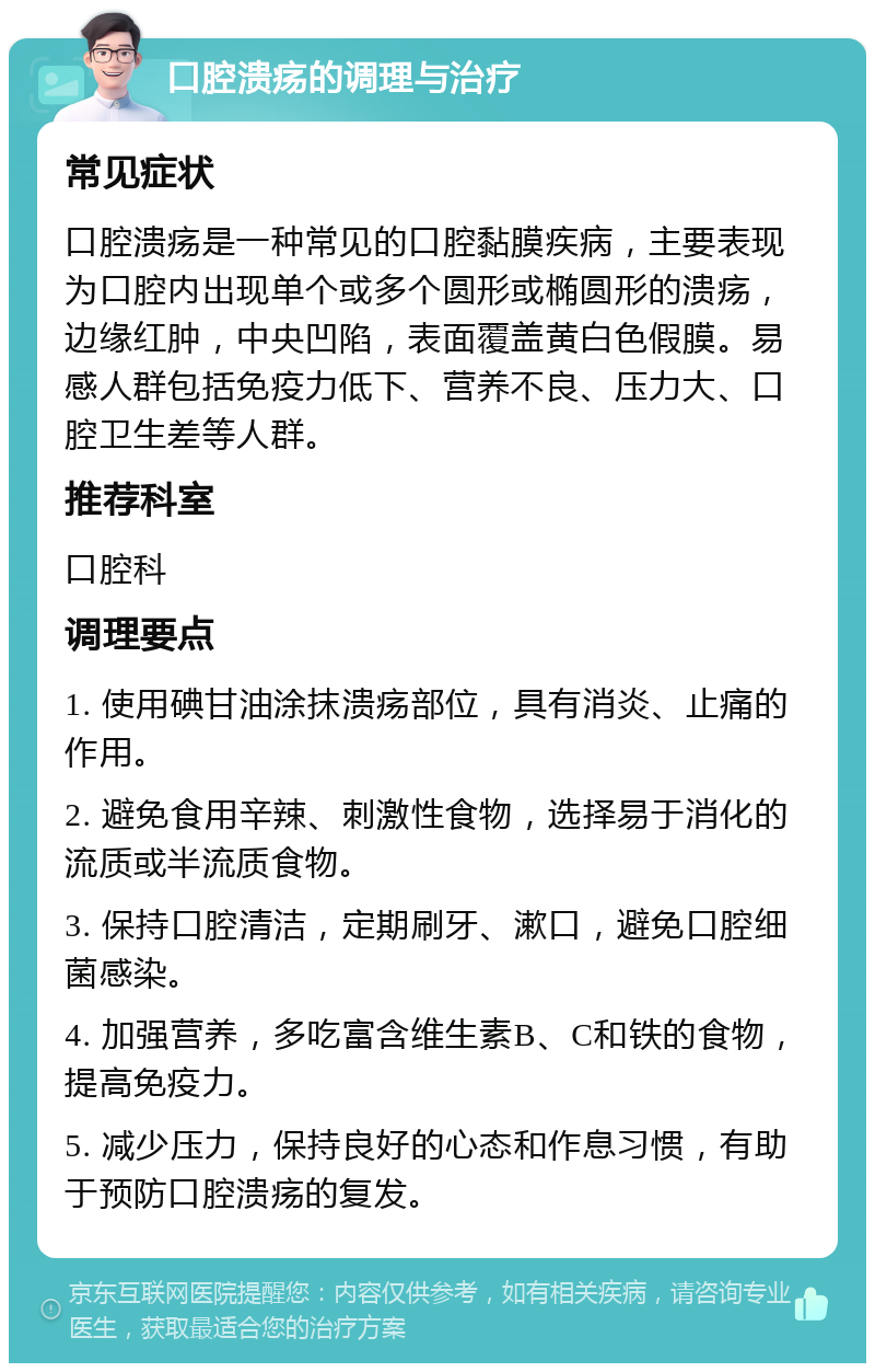 口腔溃疡的调理与治疗 常见症状 口腔溃疡是一种常见的口腔黏膜疾病，主要表现为口腔内出现单个或多个圆形或椭圆形的溃疡，边缘红肿，中央凹陷，表面覆盖黄白色假膜。易感人群包括免疫力低下、营养不良、压力大、口腔卫生差等人群。 推荐科室 口腔科 调理要点 1. 使用碘甘油涂抹溃疡部位，具有消炎、止痛的作用。 2. 避免食用辛辣、刺激性食物，选择易于消化的流质或半流质食物。 3. 保持口腔清洁，定期刷牙、漱口，避免口腔细菌感染。 4. 加强营养，多吃富含维生素B、C和铁的食物，提高免疫力。 5. 减少压力，保持良好的心态和作息习惯，有助于预防口腔溃疡的复发。