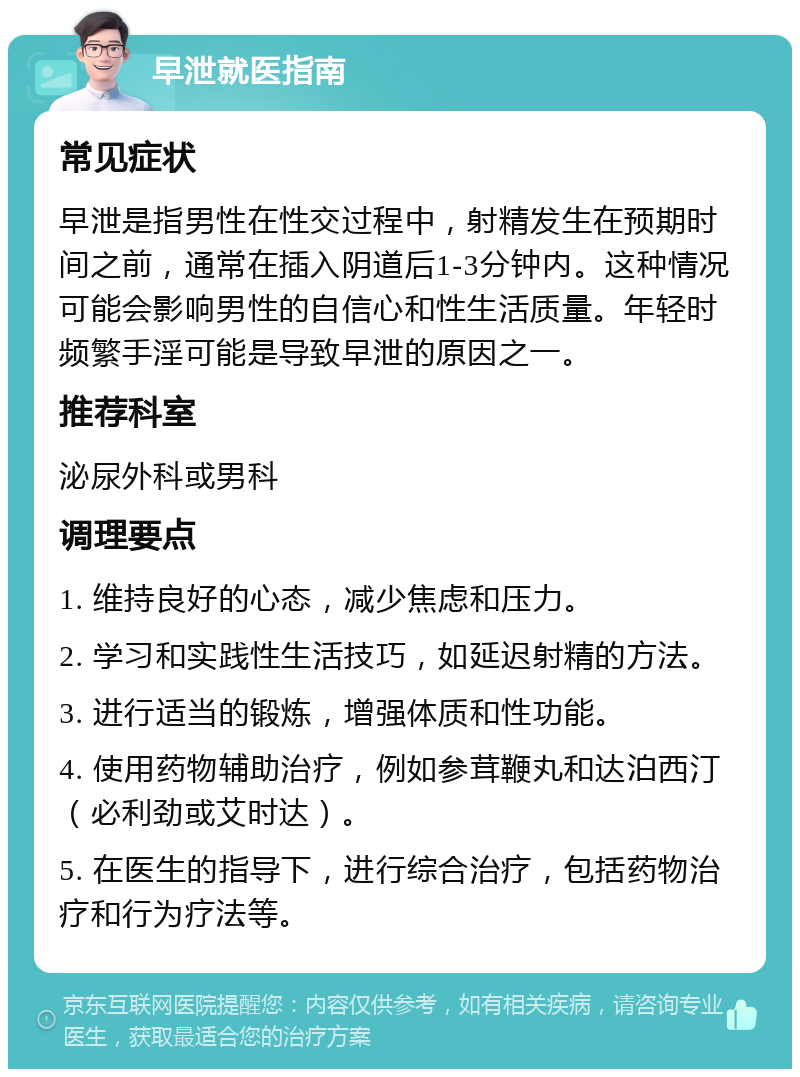 早泄就医指南 常见症状 早泄是指男性在性交过程中，射精发生在预期时间之前，通常在插入阴道后1-3分钟内。这种情况可能会影响男性的自信心和性生活质量。年轻时频繁手淫可能是导致早泄的原因之一。 推荐科室 泌尿外科或男科 调理要点 1. 维持良好的心态，减少焦虑和压力。 2. 学习和实践性生活技巧，如延迟射精的方法。 3. 进行适当的锻炼，增强体质和性功能。 4. 使用药物辅助治疗，例如参茸鞭丸和达泊西汀（必利劲或艾时达）。 5. 在医生的指导下，进行综合治疗，包括药物治疗和行为疗法等。