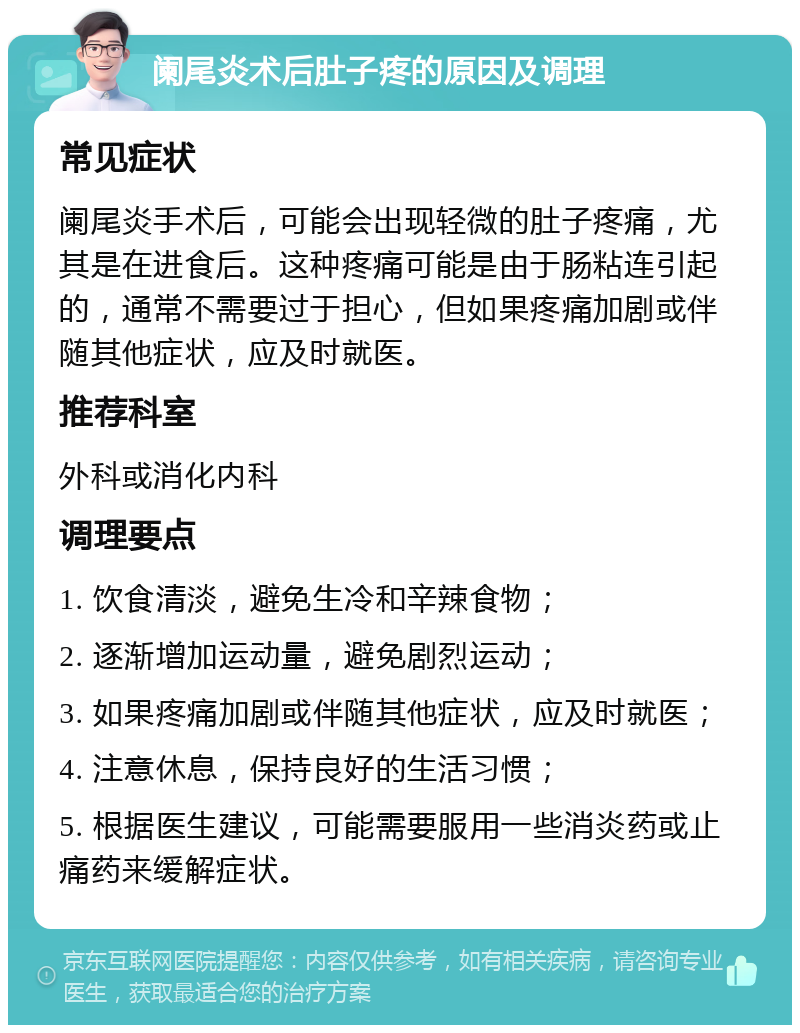 阑尾炎术后肚子疼的原因及调理 常见症状 阑尾炎手术后，可能会出现轻微的肚子疼痛，尤其是在进食后。这种疼痛可能是由于肠粘连引起的，通常不需要过于担心，但如果疼痛加剧或伴随其他症状，应及时就医。 推荐科室 外科或消化内科 调理要点 1. 饮食清淡，避免生冷和辛辣食物； 2. 逐渐增加运动量，避免剧烈运动； 3. 如果疼痛加剧或伴随其他症状，应及时就医； 4. 注意休息，保持良好的生活习惯； 5. 根据医生建议，可能需要服用一些消炎药或止痛药来缓解症状。