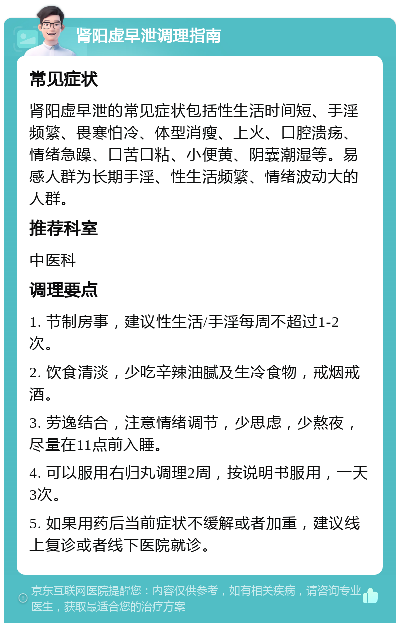 肾阳虚早泄调理指南 常见症状 肾阳虚早泄的常见症状包括性生活时间短、手淫频繁、畏寒怕冷、体型消瘦、上火、口腔溃疡、情绪急躁、口苦口粘、小便黄、阴囊潮湿等。易感人群为长期手淫、性生活频繁、情绪波动大的人群。 推荐科室 中医科 调理要点 1. 节制房事，建议性生活/手淫每周不超过1-2次。 2. 饮食清淡，少吃辛辣油腻及生冷食物，戒烟戒酒。 3. 劳逸结合，注意情绪调节，少思虑，少熬夜，尽量在11点前入睡。 4. 可以服用右归丸调理2周，按说明书服用，一天3次。 5. 如果用药后当前症状不缓解或者加重，建议线上复诊或者线下医院就诊。