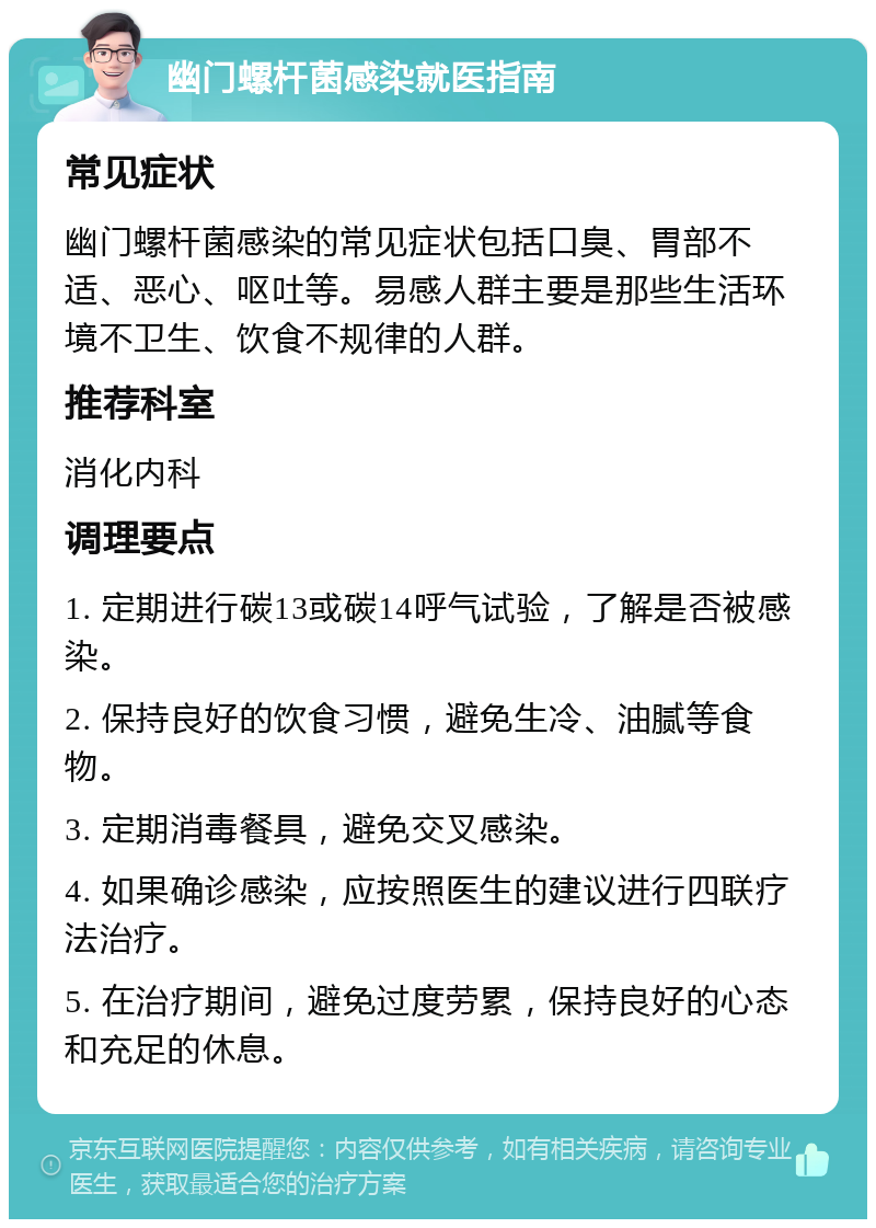 幽门螺杆菌感染就医指南 常见症状 幽门螺杆菌感染的常见症状包括口臭、胃部不适、恶心、呕吐等。易感人群主要是那些生活环境不卫生、饮食不规律的人群。 推荐科室 消化内科 调理要点 1. 定期进行碳13或碳14呼气试验，了解是否被感染。 2. 保持良好的饮食习惯，避免生冷、油腻等食物。 3. 定期消毒餐具，避免交叉感染。 4. 如果确诊感染，应按照医生的建议进行四联疗法治疗。 5. 在治疗期间，避免过度劳累，保持良好的心态和充足的休息。