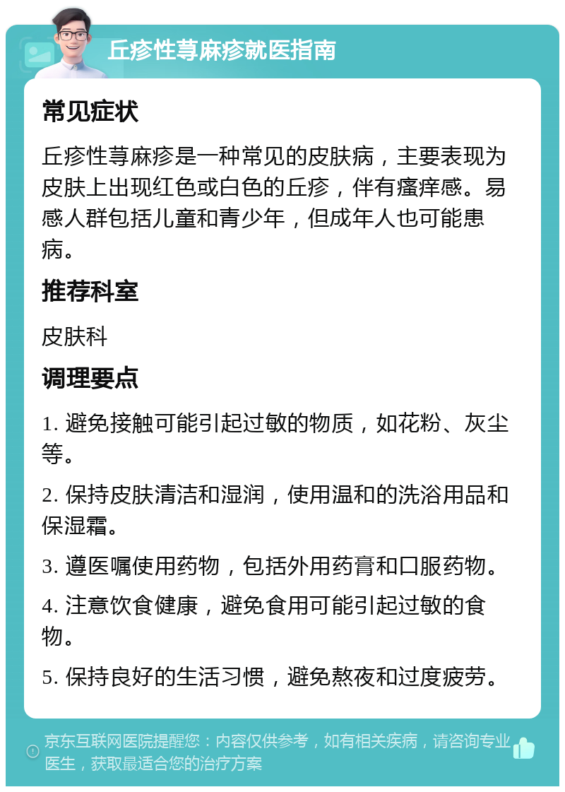 丘疹性荨麻疹就医指南 常见症状 丘疹性荨麻疹是一种常见的皮肤病，主要表现为皮肤上出现红色或白色的丘疹，伴有瘙痒感。易感人群包括儿童和青少年，但成年人也可能患病。 推荐科室 皮肤科 调理要点 1. 避免接触可能引起过敏的物质，如花粉、灰尘等。 2. 保持皮肤清洁和湿润，使用温和的洗浴用品和保湿霜。 3. 遵医嘱使用药物，包括外用药膏和口服药物。 4. 注意饮食健康，避免食用可能引起过敏的食物。 5. 保持良好的生活习惯，避免熬夜和过度疲劳。