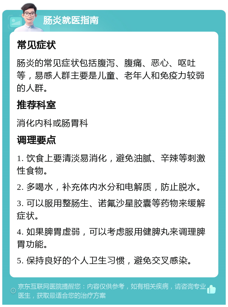 肠炎就医指南 常见症状 肠炎的常见症状包括腹泻、腹痛、恶心、呕吐等，易感人群主要是儿童、老年人和免疫力较弱的人群。 推荐科室 消化内科或肠胃科 调理要点 1. 饮食上要清淡易消化，避免油腻、辛辣等刺激性食物。 2. 多喝水，补充体内水分和电解质，防止脱水。 3. 可以服用整肠生、诺氟沙星胶囊等药物来缓解症状。 4. 如果脾胃虚弱，可以考虑服用健脾丸来调理脾胃功能。 5. 保持良好的个人卫生习惯，避免交叉感染。