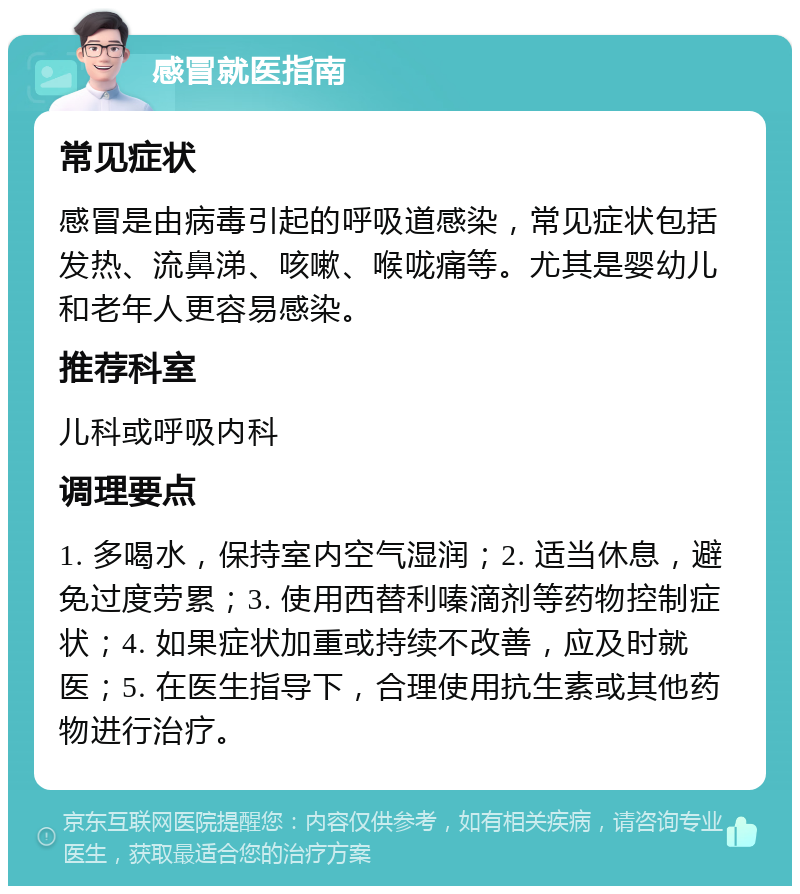 感冒就医指南 常见症状 感冒是由病毒引起的呼吸道感染，常见症状包括发热、流鼻涕、咳嗽、喉咙痛等。尤其是婴幼儿和老年人更容易感染。 推荐科室 儿科或呼吸内科 调理要点 1. 多喝水，保持室内空气湿润；2. 适当休息，避免过度劳累；3. 使用西替利嗪滴剂等药物控制症状；4. 如果症状加重或持续不改善，应及时就医；5. 在医生指导下，合理使用抗生素或其他药物进行治疗。