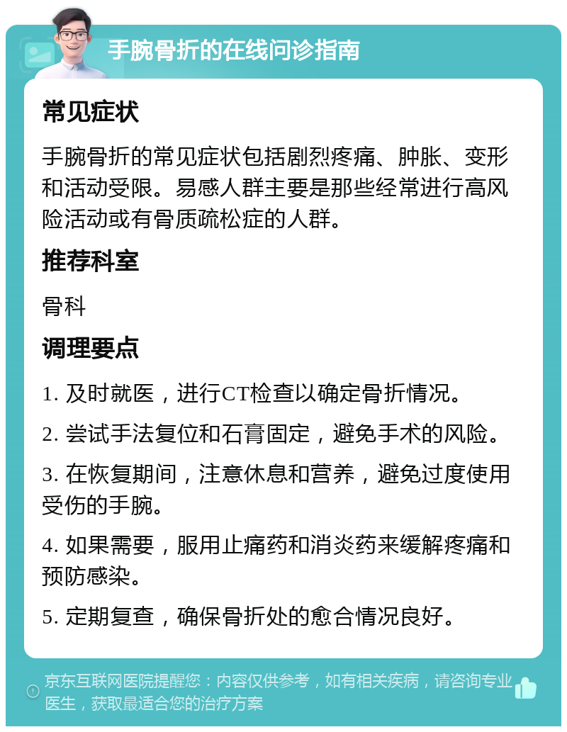 手腕骨折的在线问诊指南 常见症状 手腕骨折的常见症状包括剧烈疼痛、肿胀、变形和活动受限。易感人群主要是那些经常进行高风险活动或有骨质疏松症的人群。 推荐科室 骨科 调理要点 1. 及时就医，进行CT检查以确定骨折情况。 2. 尝试手法复位和石膏固定，避免手术的风险。 3. 在恢复期间，注意休息和营养，避免过度使用受伤的手腕。 4. 如果需要，服用止痛药和消炎药来缓解疼痛和预防感染。 5. 定期复查，确保骨折处的愈合情况良好。