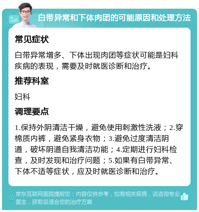 白带异常和下体肉团的可能原因和处理方法 常见症状 白带异常增多、下体出现肉团等症状可能是妇科疾病的表现，需要及时就医诊断和治疗。 推荐科室 妇科 调理要点 1.保持外阴清洁干燥，避免使用刺激性洗液；2.穿棉质内裤，避免紧身衣物；3.避免过度清洁阴道，破坏阴道自我清洁功能；4.定期进行妇科检查，及时发现和治疗问题；5.如果有白带异常、下体不适等症状，应及时就医诊断和治疗。