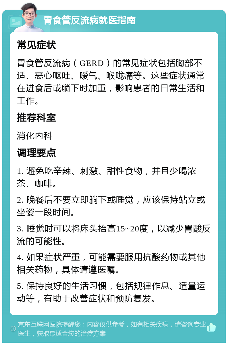 胃食管反流病就医指南 常见症状 胃食管反流病（GERD）的常见症状包括胸部不适、恶心呕吐、嗳气、喉咙痛等。这些症状通常在进食后或躺下时加重，影响患者的日常生活和工作。 推荐科室 消化内科 调理要点 1. 避免吃辛辣、刺激、甜性食物，并且少喝浓茶、咖啡。 2. 晚餐后不要立即躺下或睡觉，应该保持站立或坐姿一段时间。 3. 睡觉时可以将床头抬高15~20度，以减少胃酸反流的可能性。 4. 如果症状严重，可能需要服用抗酸药物或其他相关药物，具体请遵医嘱。 5. 保持良好的生活习惯，包括规律作息、适量运动等，有助于改善症状和预防复发。