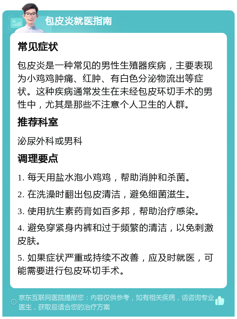 包皮炎就医指南 常见症状 包皮炎是一种常见的男性生殖器疾病，主要表现为小鸡鸡肿痛、红肿、有白色分泌物流出等症状。这种疾病通常发生在未经包皮环切手术的男性中，尤其是那些不注意个人卫生的人群。 推荐科室 泌尿外科或男科 调理要点 1. 每天用盐水泡小鸡鸡，帮助消肿和杀菌。 2. 在洗澡时翻出包皮清洁，避免细菌滋生。 3. 使用抗生素药膏如百多邦，帮助治疗感染。 4. 避免穿紧身内裤和过于频繁的清洁，以免刺激皮肤。 5. 如果症状严重或持续不改善，应及时就医，可能需要进行包皮环切手术。