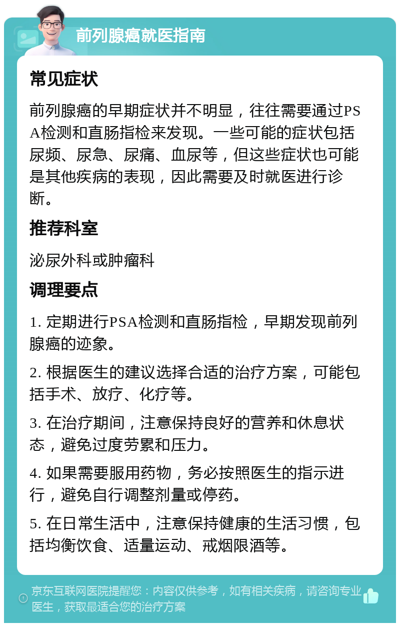 前列腺癌就医指南 常见症状 前列腺癌的早期症状并不明显，往往需要通过PSA检测和直肠指检来发现。一些可能的症状包括尿频、尿急、尿痛、血尿等，但这些症状也可能是其他疾病的表现，因此需要及时就医进行诊断。 推荐科室 泌尿外科或肿瘤科 调理要点 1. 定期进行PSA检测和直肠指检，早期发现前列腺癌的迹象。 2. 根据医生的建议选择合适的治疗方案，可能包括手术、放疗、化疗等。 3. 在治疗期间，注意保持良好的营养和休息状态，避免过度劳累和压力。 4. 如果需要服用药物，务必按照医生的指示进行，避免自行调整剂量或停药。 5. 在日常生活中，注意保持健康的生活习惯，包括均衡饮食、适量运动、戒烟限酒等。