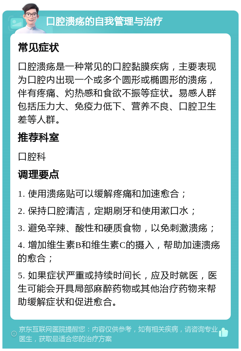 口腔溃疡的自我管理与治疗 常见症状 口腔溃疡是一种常见的口腔黏膜疾病，主要表现为口腔内出现一个或多个圆形或椭圆形的溃疡，伴有疼痛、灼热感和食欲不振等症状。易感人群包括压力大、免疫力低下、营养不良、口腔卫生差等人群。 推荐科室 口腔科 调理要点 1. 使用溃疡贴可以缓解疼痛和加速愈合； 2. 保持口腔清洁，定期刷牙和使用漱口水； 3. 避免辛辣、酸性和硬质食物，以免刺激溃疡； 4. 增加维生素B和维生素C的摄入，帮助加速溃疡的愈合； 5. 如果症状严重或持续时间长，应及时就医，医生可能会开具局部麻醉药物或其他治疗药物来帮助缓解症状和促进愈合。