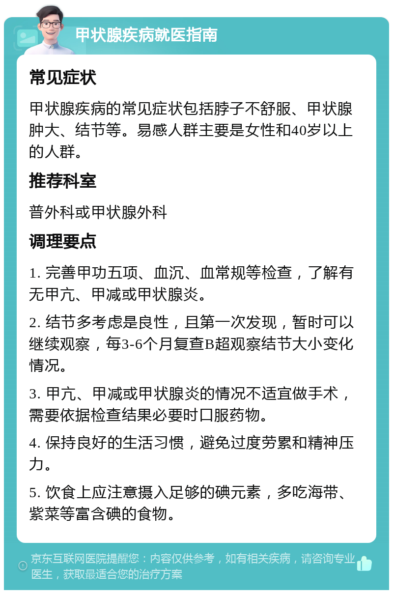 甲状腺疾病就医指南 常见症状 甲状腺疾病的常见症状包括脖子不舒服、甲状腺肿大、结节等。易感人群主要是女性和40岁以上的人群。 推荐科室 普外科或甲状腺外科 调理要点 1. 完善甲功五项、血沉、血常规等检查，了解有无甲亢、甲减或甲状腺炎。 2. 结节多考虑是良性，且第一次发现，暂时可以继续观察，每3-6个月复查B超观察结节大小变化情况。 3. 甲亢、甲减或甲状腺炎的情况不适宜做手术，需要依据检查结果必要时口服药物。 4. 保持良好的生活习惯，避免过度劳累和精神压力。 5. 饮食上应注意摄入足够的碘元素，多吃海带、紫菜等富含碘的食物。