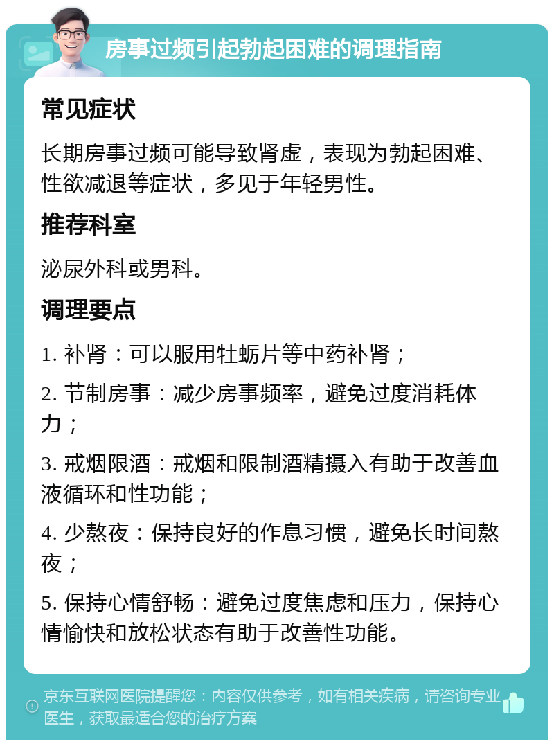 房事过频引起勃起困难的调理指南 常见症状 长期房事过频可能导致肾虚，表现为勃起困难、性欲减退等症状，多见于年轻男性。 推荐科室 泌尿外科或男科。 调理要点 1. 补肾：可以服用牡蛎片等中药补肾； 2. 节制房事：减少房事频率，避免过度消耗体力； 3. 戒烟限酒：戒烟和限制酒精摄入有助于改善血液循环和性功能； 4. 少熬夜：保持良好的作息习惯，避免长时间熬夜； 5. 保持心情舒畅：避免过度焦虑和压力，保持心情愉快和放松状态有助于改善性功能。