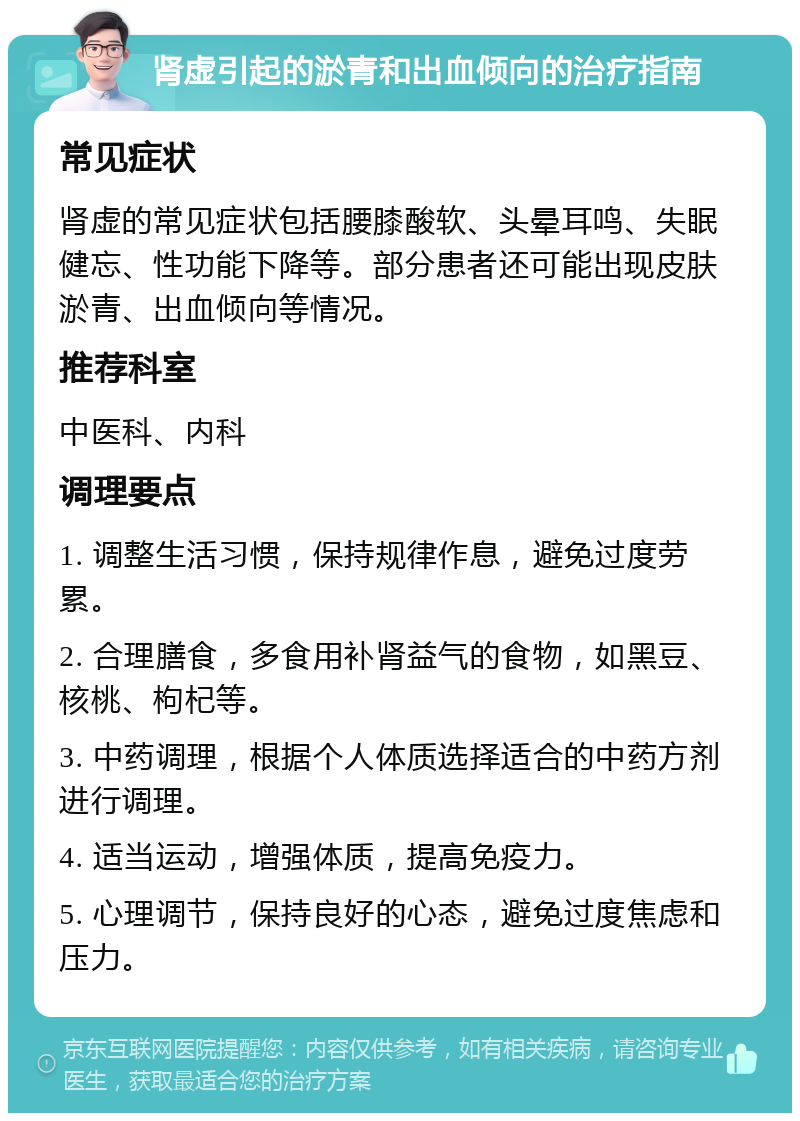 肾虚引起的淤青和出血倾向的治疗指南 常见症状 肾虚的常见症状包括腰膝酸软、头晕耳鸣、失眠健忘、性功能下降等。部分患者还可能出现皮肤淤青、出血倾向等情况。 推荐科室 中医科、内科 调理要点 1. 调整生活习惯，保持规律作息，避免过度劳累。 2. 合理膳食，多食用补肾益气的食物，如黑豆、核桃、枸杞等。 3. 中药调理，根据个人体质选择适合的中药方剂进行调理。 4. 适当运动，增强体质，提高免疫力。 5. 心理调节，保持良好的心态，避免过度焦虑和压力。