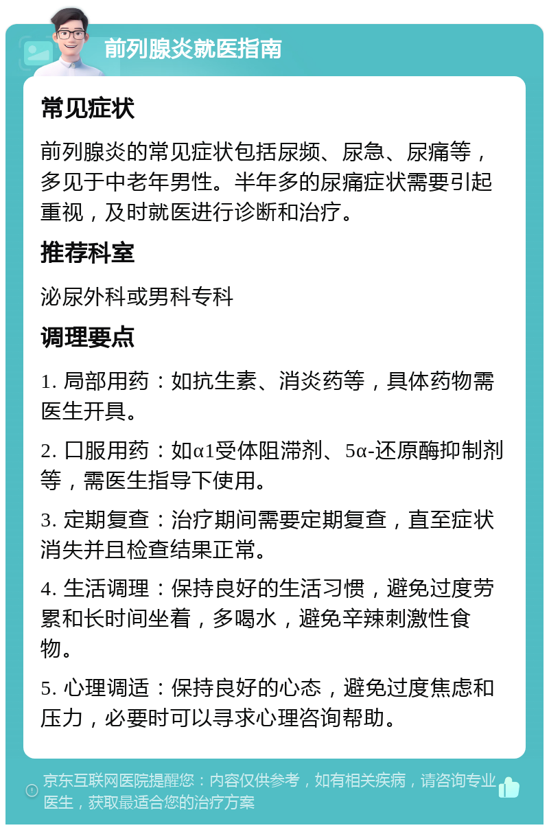 前列腺炎就医指南 常见症状 前列腺炎的常见症状包括尿频、尿急、尿痛等，多见于中老年男性。半年多的尿痛症状需要引起重视，及时就医进行诊断和治疗。 推荐科室 泌尿外科或男科专科 调理要点 1. 局部用药：如抗生素、消炎药等，具体药物需医生开具。 2. 口服用药：如α1受体阻滞剂、5α-还原酶抑制剂等，需医生指导下使用。 3. 定期复查：治疗期间需要定期复查，直至症状消失并且检查结果正常。 4. 生活调理：保持良好的生活习惯，避免过度劳累和长时间坐着，多喝水，避免辛辣刺激性食物。 5. 心理调适：保持良好的心态，避免过度焦虑和压力，必要时可以寻求心理咨询帮助。