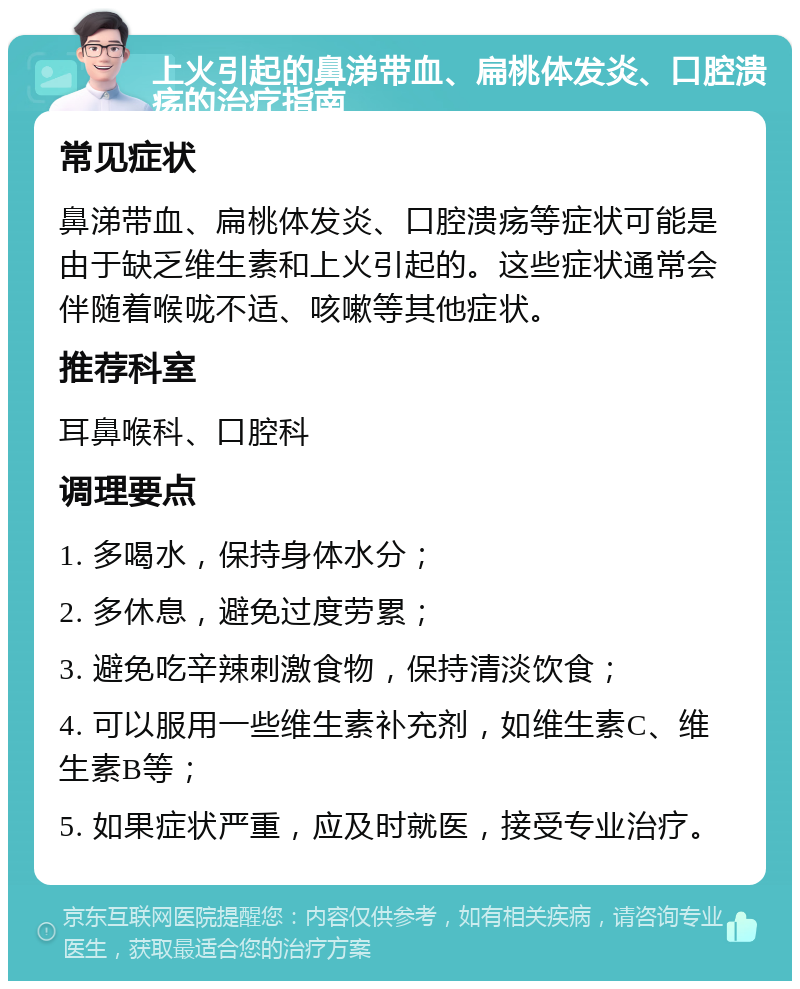 上火引起的鼻涕带血、扁桃体发炎、口腔溃疡的治疗指南 常见症状 鼻涕带血、扁桃体发炎、口腔溃疡等症状可能是由于缺乏维生素和上火引起的。这些症状通常会伴随着喉咙不适、咳嗽等其他症状。 推荐科室 耳鼻喉科、口腔科 调理要点 1. 多喝水，保持身体水分； 2. 多休息，避免过度劳累； 3. 避免吃辛辣刺激食物，保持清淡饮食； 4. 可以服用一些维生素补充剂，如维生素C、维生素B等； 5. 如果症状严重，应及时就医，接受专业治疗。