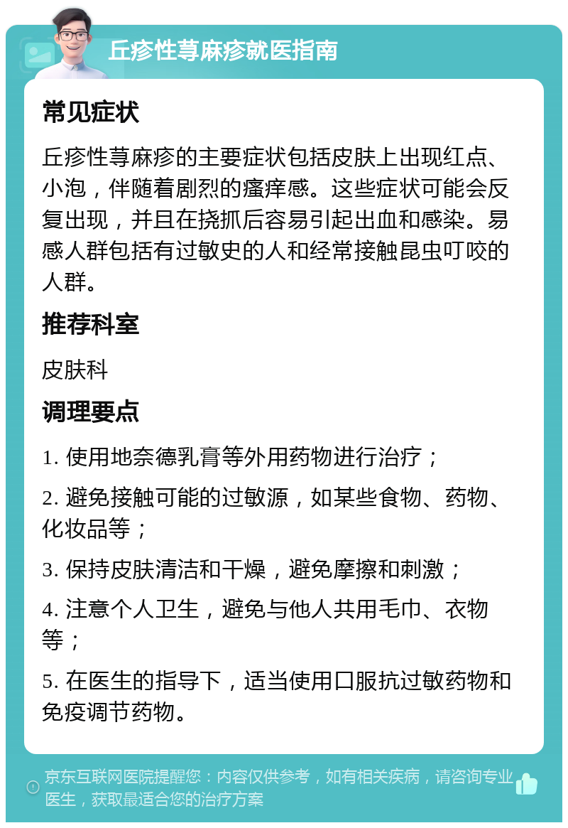 丘疹性荨麻疹就医指南 常见症状 丘疹性荨麻疹的主要症状包括皮肤上出现红点、小泡，伴随着剧烈的瘙痒感。这些症状可能会反复出现，并且在挠抓后容易引起出血和感染。易感人群包括有过敏史的人和经常接触昆虫叮咬的人群。 推荐科室 皮肤科 调理要点 1. 使用地奈德乳膏等外用药物进行治疗； 2. 避免接触可能的过敏源，如某些食物、药物、化妆品等； 3. 保持皮肤清洁和干燥，避免摩擦和刺激； 4. 注意个人卫生，避免与他人共用毛巾、衣物等； 5. 在医生的指导下，适当使用口服抗过敏药物和免疫调节药物。