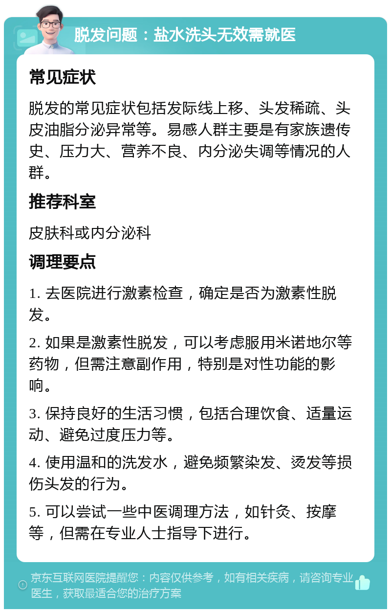 脱发问题：盐水洗头无效需就医 常见症状 脱发的常见症状包括发际线上移、头发稀疏、头皮油脂分泌异常等。易感人群主要是有家族遗传史、压力大、营养不良、内分泌失调等情况的人群。 推荐科室 皮肤科或内分泌科 调理要点 1. 去医院进行激素检查，确定是否为激素性脱发。 2. 如果是激素性脱发，可以考虑服用米诺地尔等药物，但需注意副作用，特别是对性功能的影响。 3. 保持良好的生活习惯，包括合理饮食、适量运动、避免过度压力等。 4. 使用温和的洗发水，避免频繁染发、烫发等损伤头发的行为。 5. 可以尝试一些中医调理方法，如针灸、按摩等，但需在专业人士指导下进行。