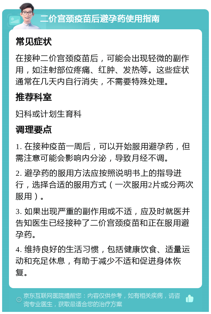 二价宫颈疫苗后避孕药使用指南 常见症状 在接种二价宫颈疫苗后，可能会出现轻微的副作用，如注射部位疼痛、红肿、发热等。这些症状通常在几天内自行消失，不需要特殊处理。 推荐科室 妇科或计划生育科 调理要点 1. 在接种疫苗一周后，可以开始服用避孕药，但需注意可能会影响内分泌，导致月经不调。 2. 避孕药的服用方法应按照说明书上的指导进行，选择合适的服用方式（一次服用2片或分两次服用）。 3. 如果出现严重的副作用或不适，应及时就医并告知医生已经接种了二价宫颈疫苗和正在服用避孕药。 4. 维持良好的生活习惯，包括健康饮食、适量运动和充足休息，有助于减少不适和促进身体恢复。