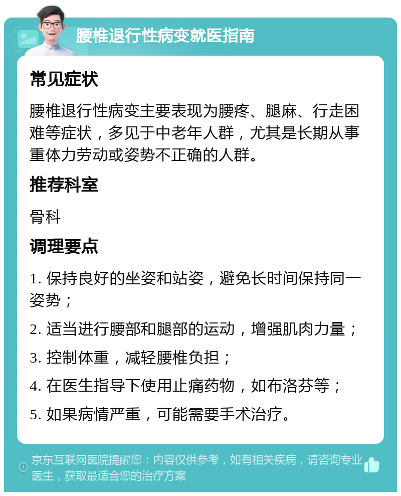 腰椎退行性病变就医指南 常见症状 腰椎退行性病变主要表现为腰疼、腿麻、行走困难等症状，多见于中老年人群，尤其是长期从事重体力劳动或姿势不正确的人群。 推荐科室 骨科 调理要点 1. 保持良好的坐姿和站姿，避免长时间保持同一姿势； 2. 适当进行腰部和腿部的运动，增强肌肉力量； 3. 控制体重，减轻腰椎负担； 4. 在医生指导下使用止痛药物，如布洛芬等； 5. 如果病情严重，可能需要手术治疗。