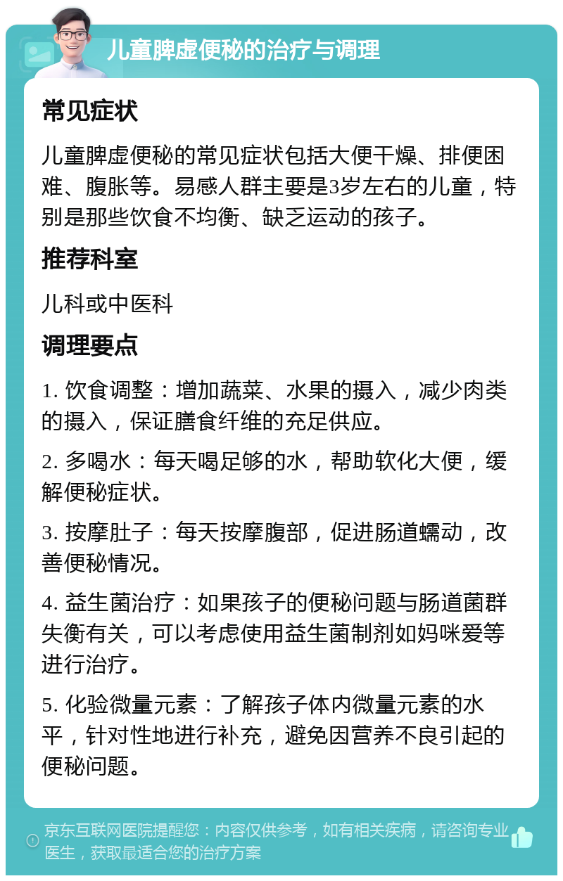 儿童脾虚便秘的治疗与调理 常见症状 儿童脾虚便秘的常见症状包括大便干燥、排便困难、腹胀等。易感人群主要是3岁左右的儿童，特别是那些饮食不均衡、缺乏运动的孩子。 推荐科室 儿科或中医科 调理要点 1. 饮食调整：增加蔬菜、水果的摄入，减少肉类的摄入，保证膳食纤维的充足供应。 2. 多喝水：每天喝足够的水，帮助软化大便，缓解便秘症状。 3. 按摩肚子：每天按摩腹部，促进肠道蠕动，改善便秘情况。 4. 益生菌治疗：如果孩子的便秘问题与肠道菌群失衡有关，可以考虑使用益生菌制剂如妈咪爱等进行治疗。 5. 化验微量元素：了解孩子体内微量元素的水平，针对性地进行补充，避免因营养不良引起的便秘问题。