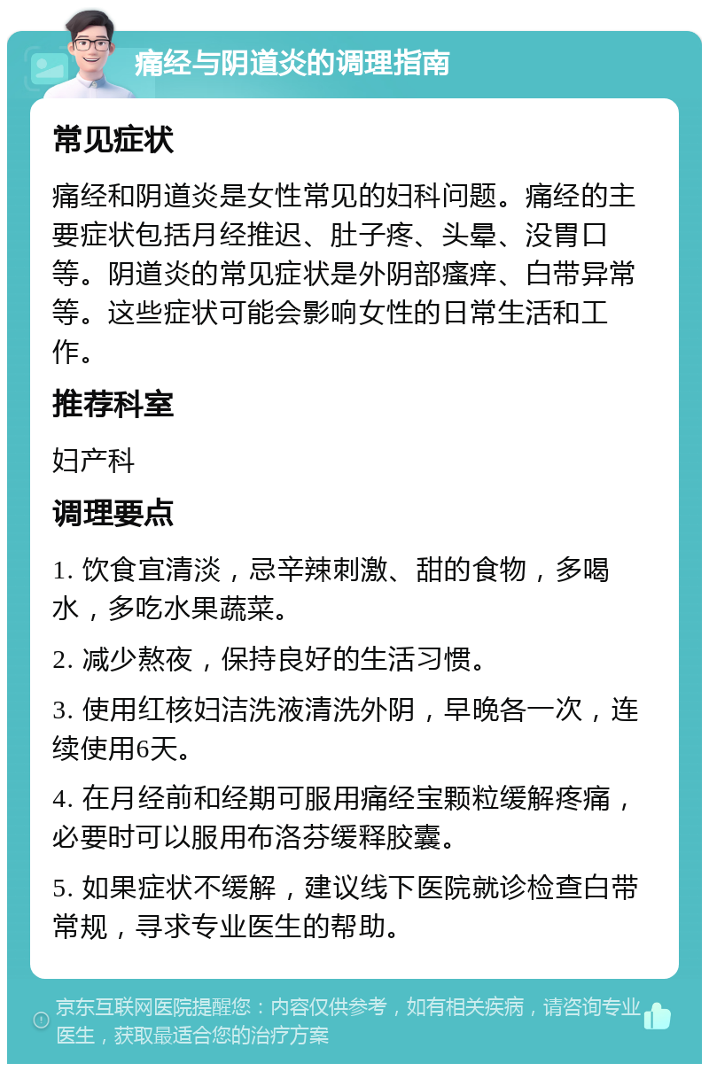 痛经与阴道炎的调理指南 常见症状 痛经和阴道炎是女性常见的妇科问题。痛经的主要症状包括月经推迟、肚子疼、头晕、没胃口等。阴道炎的常见症状是外阴部瘙痒、白带异常等。这些症状可能会影响女性的日常生活和工作。 推荐科室 妇产科 调理要点 1. 饮食宜清淡，忌辛辣刺激、甜的食物，多喝水，多吃水果蔬菜。 2. 减少熬夜，保持良好的生活习惯。 3. 使用红核妇洁洗液清洗外阴，早晚各一次，连续使用6天。 4. 在月经前和经期可服用痛经宝颗粒缓解疼痛，必要时可以服用布洛芬缓释胶囊。 5. 如果症状不缓解，建议线下医院就诊检查白带常规，寻求专业医生的帮助。