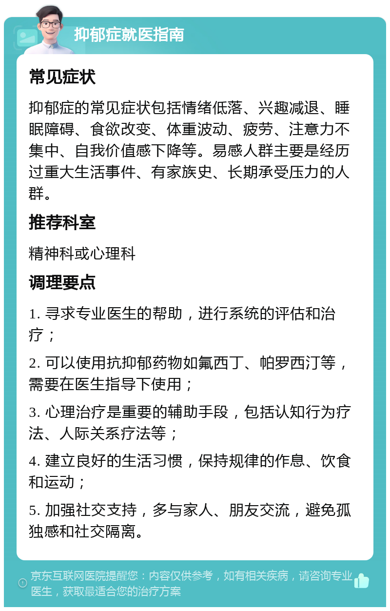 抑郁症就医指南 常见症状 抑郁症的常见症状包括情绪低落、兴趣减退、睡眠障碍、食欲改变、体重波动、疲劳、注意力不集中、自我价值感下降等。易感人群主要是经历过重大生活事件、有家族史、长期承受压力的人群。 推荐科室 精神科或心理科 调理要点 1. 寻求专业医生的帮助，进行系统的评估和治疗； 2. 可以使用抗抑郁药物如氟西丁、帕罗西汀等，需要在医生指导下使用； 3. 心理治疗是重要的辅助手段，包括认知行为疗法、人际关系疗法等； 4. 建立良好的生活习惯，保持规律的作息、饮食和运动； 5. 加强社交支持，多与家人、朋友交流，避免孤独感和社交隔离。