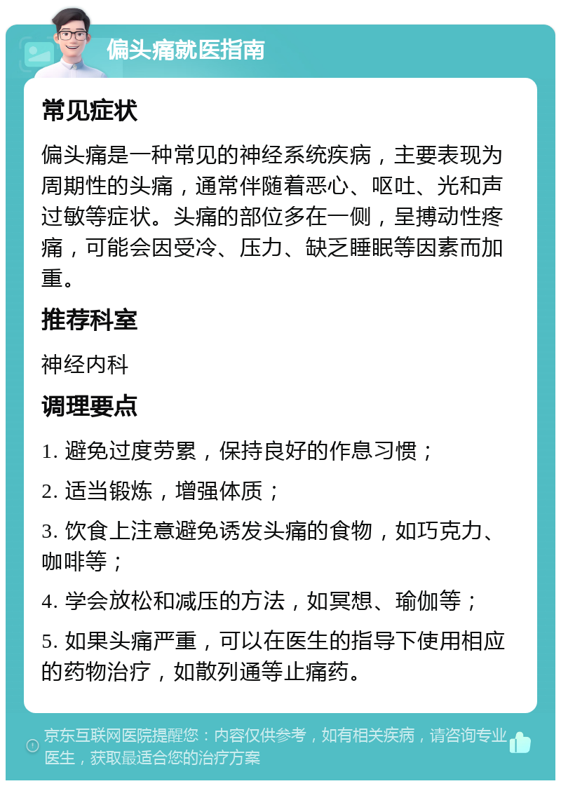 偏头痛就医指南 常见症状 偏头痛是一种常见的神经系统疾病，主要表现为周期性的头痛，通常伴随着恶心、呕吐、光和声过敏等症状。头痛的部位多在一侧，呈搏动性疼痛，可能会因受冷、压力、缺乏睡眠等因素而加重。 推荐科室 神经内科 调理要点 1. 避免过度劳累，保持良好的作息习惯； 2. 适当锻炼，增强体质； 3. 饮食上注意避免诱发头痛的食物，如巧克力、咖啡等； 4. 学会放松和减压的方法，如冥想、瑜伽等； 5. 如果头痛严重，可以在医生的指导下使用相应的药物治疗，如散列通等止痛药。