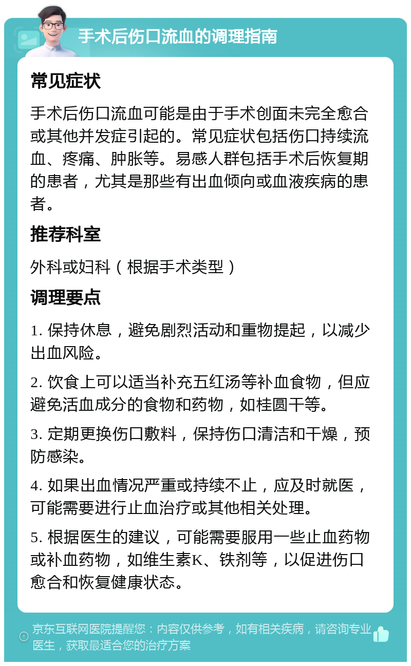 手术后伤口流血的调理指南 常见症状 手术后伤口流血可能是由于手术创面未完全愈合或其他并发症引起的。常见症状包括伤口持续流血、疼痛、肿胀等。易感人群包括手术后恢复期的患者，尤其是那些有出血倾向或血液疾病的患者。 推荐科室 外科或妇科（根据手术类型） 调理要点 1. 保持休息，避免剧烈活动和重物提起，以减少出血风险。 2. 饮食上可以适当补充五红汤等补血食物，但应避免活血成分的食物和药物，如桂圆干等。 3. 定期更换伤口敷料，保持伤口清洁和干燥，预防感染。 4. 如果出血情况严重或持续不止，应及时就医，可能需要进行止血治疗或其他相关处理。 5. 根据医生的建议，可能需要服用一些止血药物或补血药物，如维生素K、铁剂等，以促进伤口愈合和恢复健康状态。