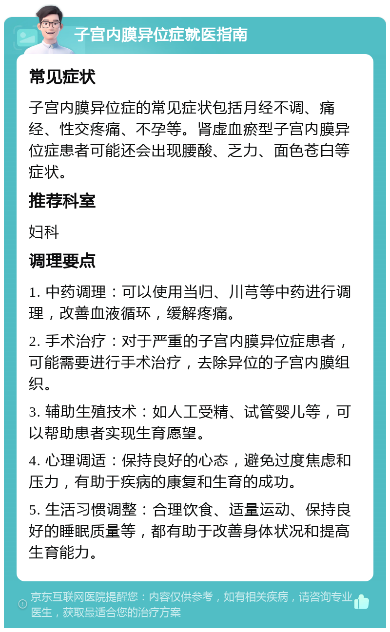 子宫内膜异位症就医指南 常见症状 子宫内膜异位症的常见症状包括月经不调、痛经、性交疼痛、不孕等。肾虚血瘀型子宫内膜异位症患者可能还会出现腰酸、乏力、面色苍白等症状。 推荐科室 妇科 调理要点 1. 中药调理：可以使用当归、川芎等中药进行调理，改善血液循环，缓解疼痛。 2. 手术治疗：对于严重的子宫内膜异位症患者，可能需要进行手术治疗，去除异位的子宫内膜组织。 3. 辅助生殖技术：如人工受精、试管婴儿等，可以帮助患者实现生育愿望。 4. 心理调适：保持良好的心态，避免过度焦虑和压力，有助于疾病的康复和生育的成功。 5. 生活习惯调整：合理饮食、适量运动、保持良好的睡眠质量等，都有助于改善身体状况和提高生育能力。