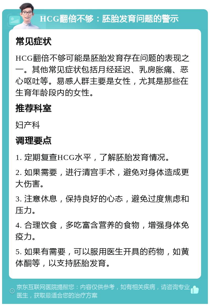 HCG翻倍不够：胚胎发育问题的警示 常见症状 HCG翻倍不够可能是胚胎发育存在问题的表现之一。其他常见症状包括月经延迟、乳房胀痛、恶心呕吐等。易感人群主要是女性，尤其是那些在生育年龄段内的女性。 推荐科室 妇产科 调理要点 1. 定期复查HCG水平，了解胚胎发育情况。 2. 如果需要，进行清宫手术，避免对身体造成更大伤害。 3. 注意休息，保持良好的心态，避免过度焦虑和压力。 4. 合理饮食，多吃富含营养的食物，增强身体免疫力。 5. 如果有需要，可以服用医生开具的药物，如黄体酮等，以支持胚胎发育。