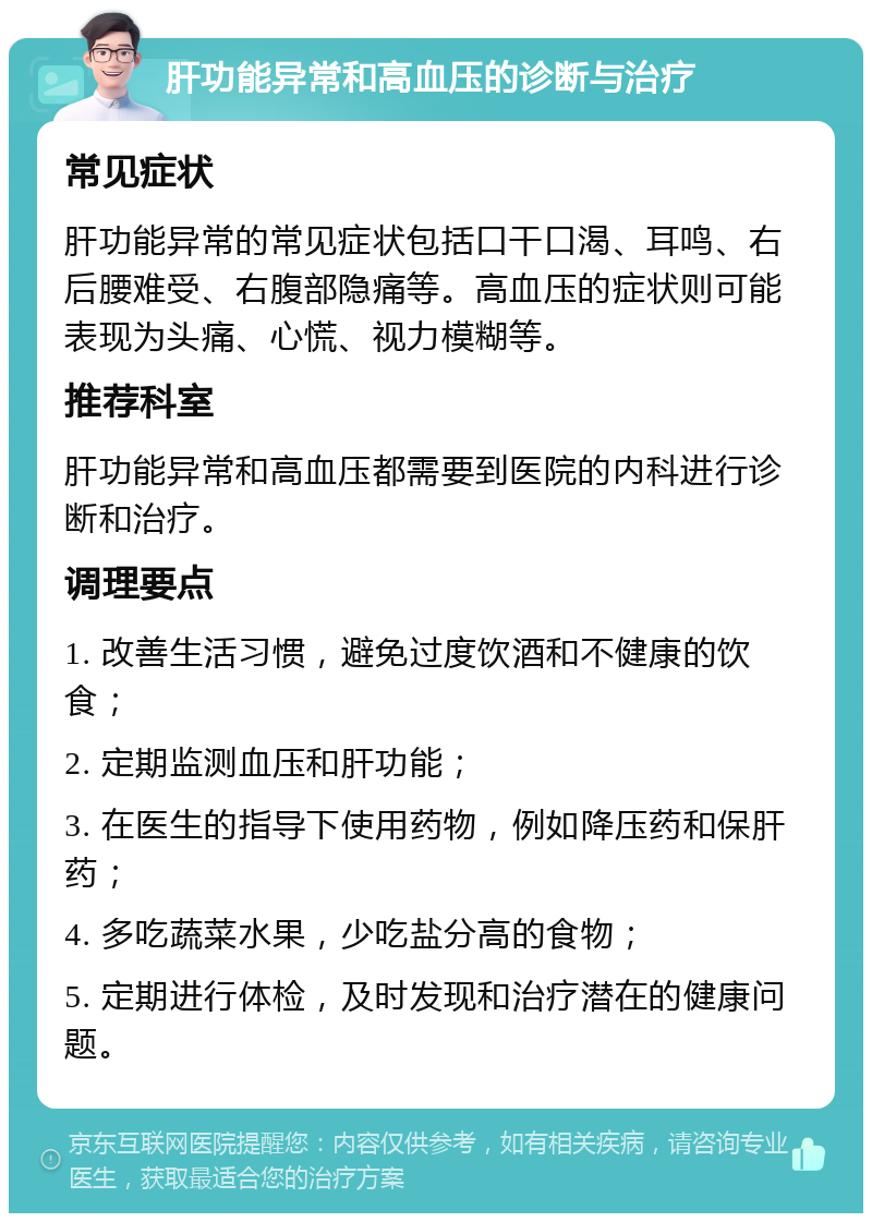 肝功能异常和高血压的诊断与治疗 常见症状 肝功能异常的常见症状包括口干口渴、耳鸣、右后腰难受、右腹部隐痛等。高血压的症状则可能表现为头痛、心慌、视力模糊等。 推荐科室 肝功能异常和高血压都需要到医院的内科进行诊断和治疗。 调理要点 1. 改善生活习惯，避免过度饮酒和不健康的饮食； 2. 定期监测血压和肝功能； 3. 在医生的指导下使用药物，例如降压药和保肝药； 4. 多吃蔬菜水果，少吃盐分高的食物； 5. 定期进行体检，及时发现和治疗潜在的健康问题。