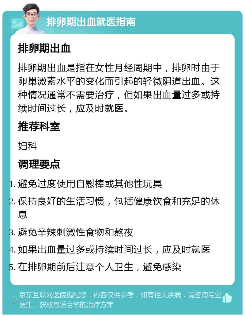 排卵期出血就医指南 排卵期出血 排卵期出血是指在女性月经周期中，排卵时由于卵巢激素水平的变化而引起的轻微阴道出血。这种情况通常不需要治疗，但如果出血量过多或持续时间过长，应及时就医。 推荐科室 妇科 调理要点 避免过度使用自慰棒或其他性玩具 保持良好的生活习惯，包括健康饮食和充足的休息 避免辛辣刺激性食物和熬夜 如果出血量过多或持续时间过长，应及时就医 在排卵期前后注意个人卫生，避免感染