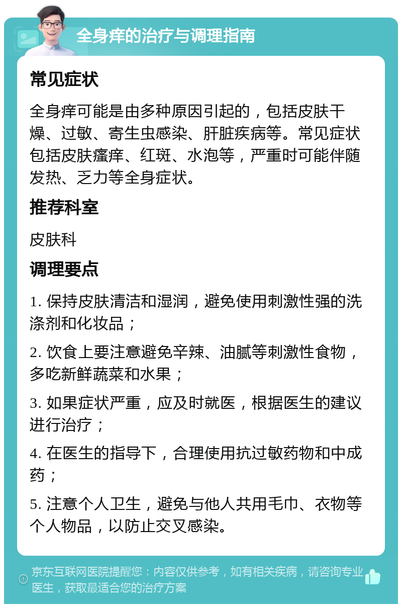 全身痒的治疗与调理指南 常见症状 全身痒可能是由多种原因引起的，包括皮肤干燥、过敏、寄生虫感染、肝脏疾病等。常见症状包括皮肤瘙痒、红斑、水泡等，严重时可能伴随发热、乏力等全身症状。 推荐科室 皮肤科 调理要点 1. 保持皮肤清洁和湿润，避免使用刺激性强的洗涤剂和化妆品； 2. 饮食上要注意避免辛辣、油腻等刺激性食物，多吃新鲜蔬菜和水果； 3. 如果症状严重，应及时就医，根据医生的建议进行治疗； 4. 在医生的指导下，合理使用抗过敏药物和中成药； 5. 注意个人卫生，避免与他人共用毛巾、衣物等个人物品，以防止交叉感染。