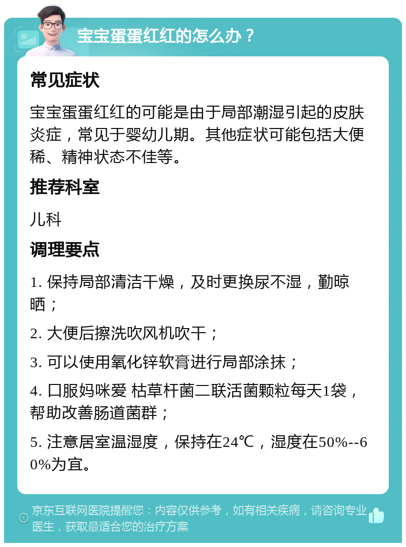 宝宝蛋蛋红红的怎么办？ 常见症状 宝宝蛋蛋红红的可能是由于局部潮湿引起的皮肤炎症，常见于婴幼儿期。其他症状可能包括大便稀、精神状态不佳等。 推荐科室 儿科 调理要点 1. 保持局部清洁干燥，及时更换尿不湿，勤晾晒； 2. 大便后擦洗吹风机吹干； 3. 可以使用氧化锌软膏进行局部涂抹； 4. 口服妈咪爱 枯草杆菌二联活菌颗粒每天1袋，帮助改善肠道菌群； 5. 注意居室温湿度，保持在24℃，湿度在50%--60%为宜。