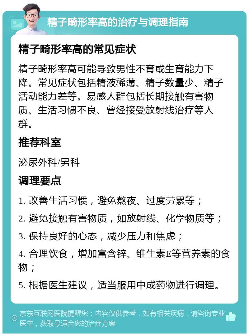 精子畸形率高的治疗与调理指南 精子畸形率高的常见症状 精子畸形率高可能导致男性不育或生育能力下降。常见症状包括精液稀薄、精子数量少、精子活动能力差等。易感人群包括长期接触有害物质、生活习惯不良、曾经接受放射线治疗等人群。 推荐科室 泌尿外科/男科 调理要点 1. 改善生活习惯，避免熬夜、过度劳累等； 2. 避免接触有害物质，如放射线、化学物质等； 3. 保持良好的心态，减少压力和焦虑； 4. 合理饮食，增加富含锌、维生素E等营养素的食物； 5. 根据医生建议，适当服用中成药物进行调理。