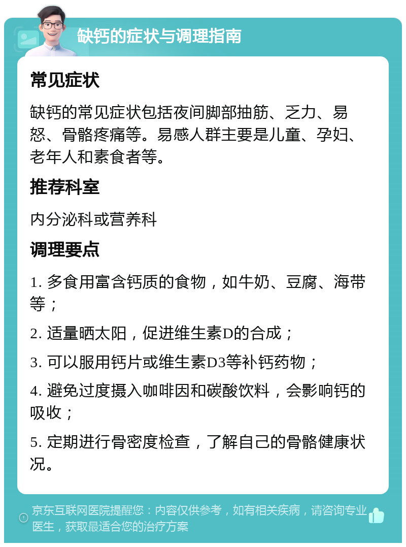 缺钙的症状与调理指南 常见症状 缺钙的常见症状包括夜间脚部抽筋、乏力、易怒、骨骼疼痛等。易感人群主要是儿童、孕妇、老年人和素食者等。 推荐科室 内分泌科或营养科 调理要点 1. 多食用富含钙质的食物，如牛奶、豆腐、海带等； 2. 适量晒太阳，促进维生素D的合成； 3. 可以服用钙片或维生素D3等补钙药物； 4. 避免过度摄入咖啡因和碳酸饮料，会影响钙的吸收； 5. 定期进行骨密度检查，了解自己的骨骼健康状况。