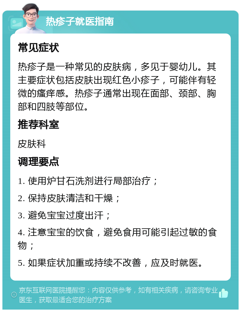 热疹子就医指南 常见症状 热疹子是一种常见的皮肤病，多见于婴幼儿。其主要症状包括皮肤出现红色小疹子，可能伴有轻微的瘙痒感。热疹子通常出现在面部、颈部、胸部和四肢等部位。 推荐科室 皮肤科 调理要点 1. 使用炉甘石洗剂进行局部治疗； 2. 保持皮肤清洁和干燥； 3. 避免宝宝过度出汗； 4. 注意宝宝的饮食，避免食用可能引起过敏的食物； 5. 如果症状加重或持续不改善，应及时就医。